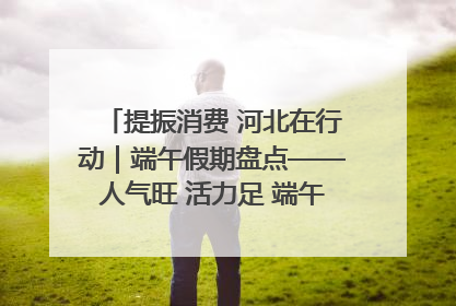 提振消费 河北在行动｜端午假期盘点——人气旺 活力足 端午经济“热浪”迭起