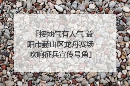 接地气有人气 益阳市赫山区龙舟赛场吹响征兵宣传号角