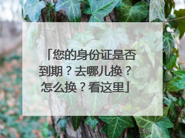 您的身份证是否到期？去哪儿换？怎么换？看这里