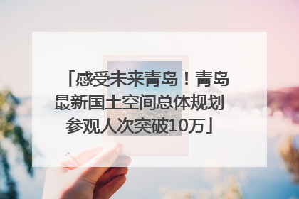 感受未来青岛！青岛最新国土空间总体规划参观人次突破10万