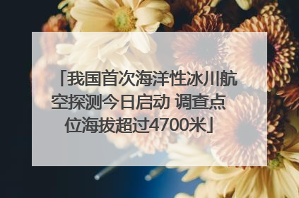 我国首次海洋性冰川航空探测今日启动 调查点位海拔超过4700米