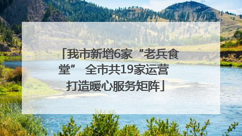 我市新增6家“老兵食堂” 全市共19家运营 打造暖心服务矩阵