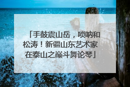 手鼓震山岳，唢呐和松涛！新疆山东艺术家在泰山之巅斗舞论琴