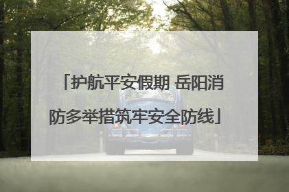 护航平安假期 岳阳消防多举措筑牢安全防线