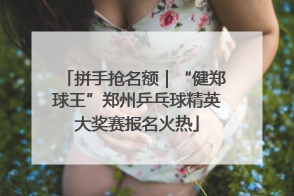 拼手抢名额｜“健郑球王”郑州乒乓球精英大奖赛报名火热