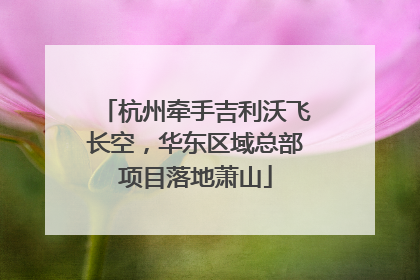 杭州牵手吉利沃飞长空，华东区域总部项目落地萧山