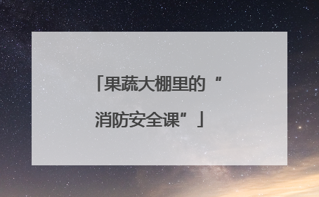 果蔬大棚里的“消防安全课”