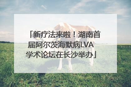 新疗法来啦！湖南首届阿尔茨海默病LVA学术论坛在长沙举办