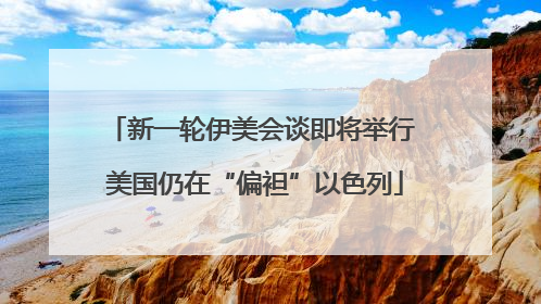 新一轮伊美会谈即将举行 美国仍在“偏袒”以色列