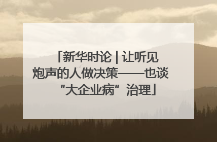 新华时论 | 让听见炮声的人做决策——也谈“大企业病”治理