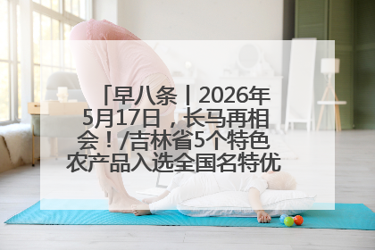 早八条丨2026年5月17日，长马再相会！/吉林省5个特色农产品入选全国名特优新农产品名录