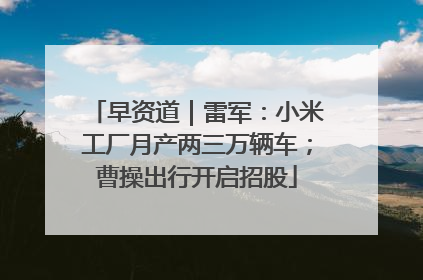 早资道｜雷军：小米工厂月产两三万辆车；曹操出行开启招股