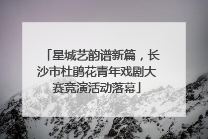 星城艺韵谱新篇，长沙市杜鹃花青年戏剧大赛竞演活动落幕