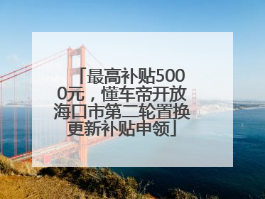 最高补贴5000元，懂车帝开放海口市第二轮置换更新补贴申领