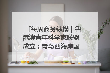 每周商务纵横｜鲁港澳青年科学家联盟成立；青岛西海岸国际能源自贸港启用