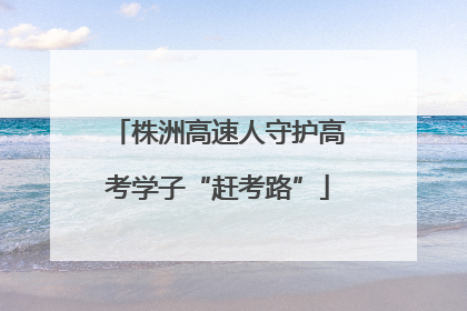 株洲高速人守护高考学子“赶考路”