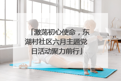 激荡初心使命，东湖村社区六月主题党日活动聚力前行