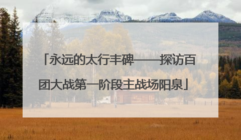 永远的太行丰碑——探访百团大战第一阶段主战场阳泉