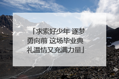 求索好少年 逐梦勇向前 这场毕业典礼温情又充满力量