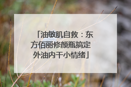 油敏肌自救：东方佰丽修颜瓶搞定外油内干小情绪