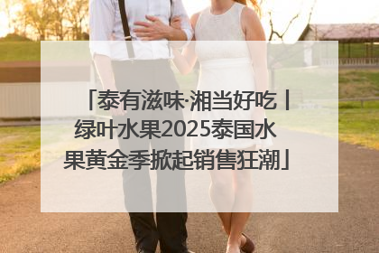 泰有滋味·湘当好吃丨绿叶水果2025泰国水果黄金季掀起销售狂潮