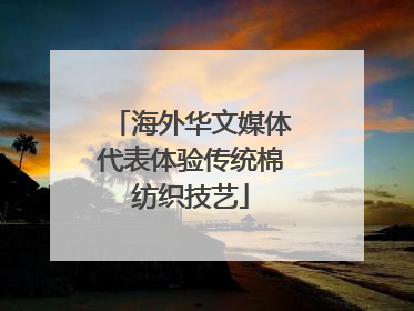 海外华文媒体代表体验传统棉纺织技艺