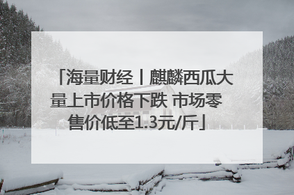 海量财经丨麒麟西瓜大量上市价格下跌 市场零售价低至1.3元/斤