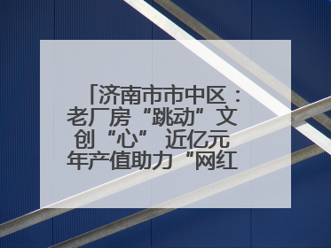 济南市市中区：老厂房“跳动”文创“心” 近亿元年产值助力“网红”变“长红”