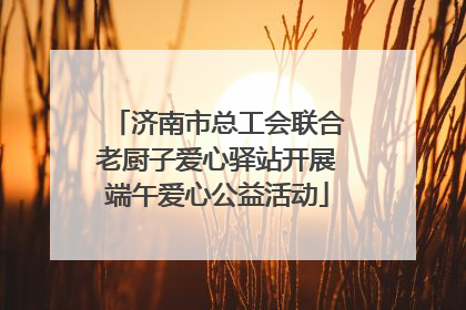 济南市总工会联合老厨子爱心驿站开展端午爱心公益活动