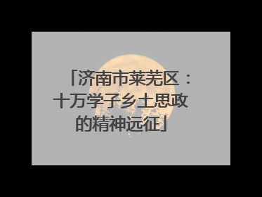 济南市莱芜区：十万学子乡土思政的精神远征
