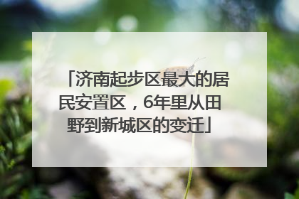 济南起步区最大的居民安置区，6年里从田野到新城区的变迁