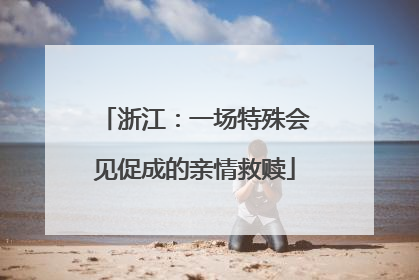 浙江：一场特殊会见促成的亲情救赎