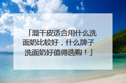 混干皮适合用什么洗面奶比较好，什么牌子洗面奶好值得选购！