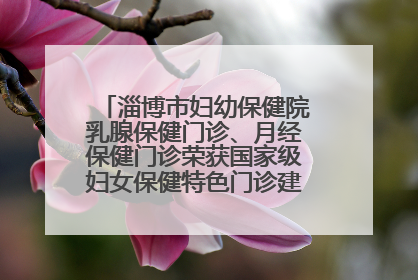 淄博市妇幼保健院乳腺保健门诊、月经保健门诊荣获国家级妇女保健特色门诊建设单位荣誉称号