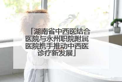 湖南省中西医结合医院与永州职院附属医院携手推动中西医诊疗新发展
