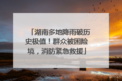 湖南多地降雨破历史极值！群众被困险境，消防紧急救援