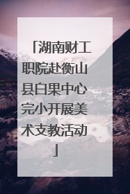 湖南财工职院赴衡山县白果中心完小开展美术支教活动