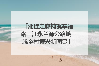 湘桂走廊铺就幸福路：江永兰源公路绘就乡村振兴新图景