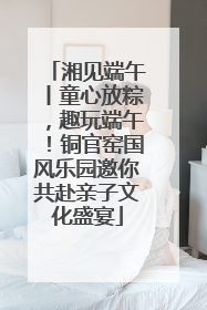 湘见端午丨童心放粽，趣玩端午！铜官窑国风乐园邀你共赴亲子文化盛宴