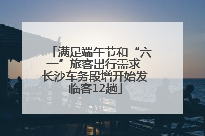 满足端午节和“六一”旅客出行需求 长沙车务段增开始发临客12趟