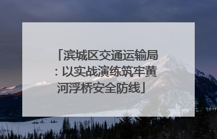 滨城区交通运输局：以实战演练筑牢黄河浮桥安全防线