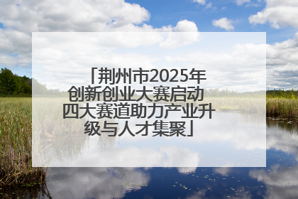 荆州市2025年创新创业大赛启动 四大赛道助力产业升级与人才集聚