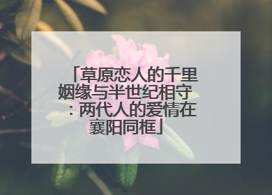 草原恋人的千里姻缘与半世纪相守：两代人的爱情在襄阳同框