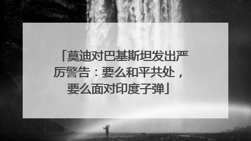 莫迪对巴基斯坦发出严厉警告：要么和平共处，要么面对印度子弹
