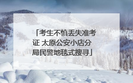 考生不慎丢失准考证 太原公安小店分局民警地毯式搜寻
