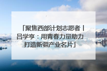聚焦西部计划志愿者丨吕学亨：用青春力量助力打造新疆产业名片