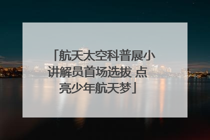 航天太空科普展小讲解员首场选拔 点亮少年航天梦