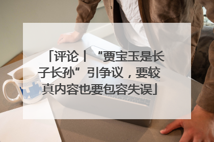 评论丨“贾宝玉是长子长孙”引争议，要较真内容也要包容失误