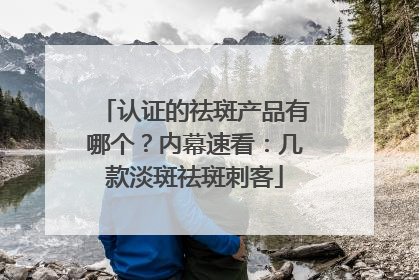 认证的祛斑产品有哪个？内幕速看：几款淡斑祛斑刺客
