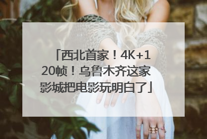 西北首家！4K+120帧！乌鲁木齐这家影城把电影玩明白了